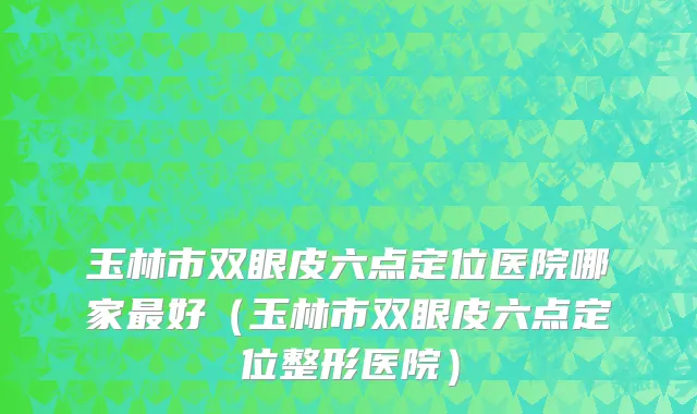 玉林市双眼皮六点定位医院哪家最好（玉林市双眼皮六点定位整形医院）