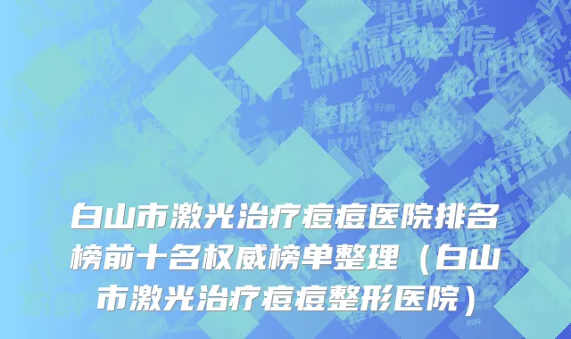 白山市激光治疗痘痘医院排名榜前十名权威榜单整理（白山市激光治疗痘痘整形医院）