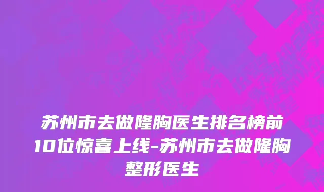 苏州市去做隆胸医生排名榜前10位惊喜上线-苏州市去做隆胸整形医生