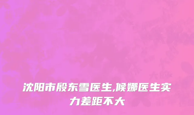 沈阳市殷东雪医生,候娜医生实力差距不大