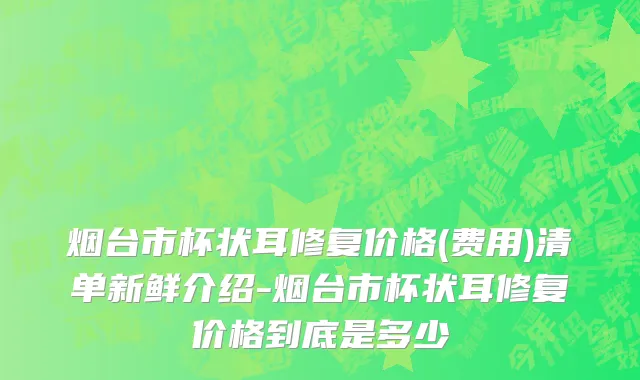 烟台市杯状耳修复价格(费用)清单新鲜介绍-烟台市杯状耳修复价格到底是多少