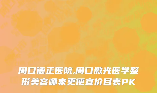 周口德正医院,周口激光医学整形美容哪家更便宜价目表PK