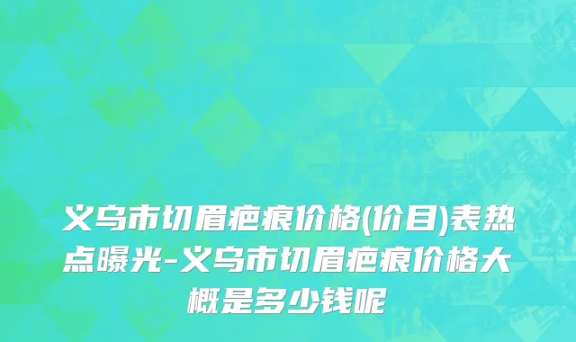 义乌市切眉疤痕价格(价目)表热点曝光-义乌市切眉疤痕价格大概是多少钱呢