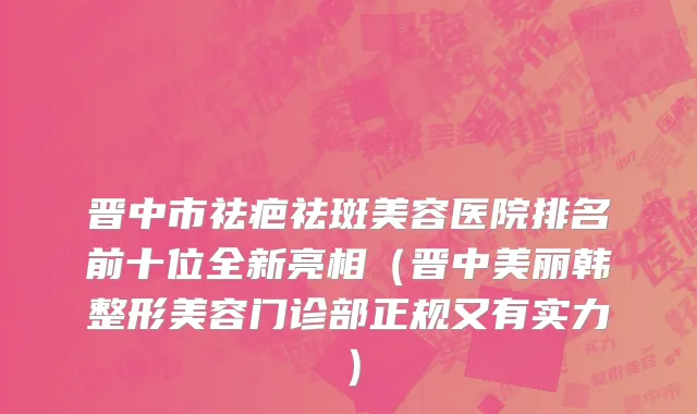 晋中市祛疤祛斑美容医院排名前十位全新亮相（晋中美丽韩整形美容门诊部正规又有实力）