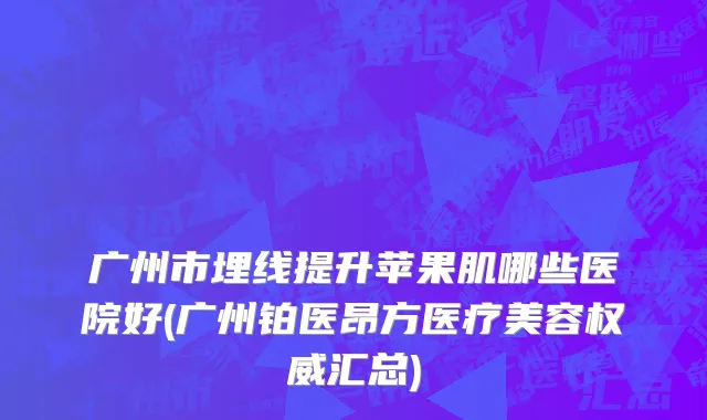 广州市埋线提升苹果肌哪些医院好(广州铂医昂方医疗美容权威汇总)