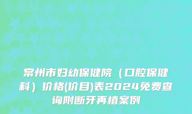 常州市妇幼保健院（口腔保健科）价格(价目)表2024免费查询附断牙再植案例