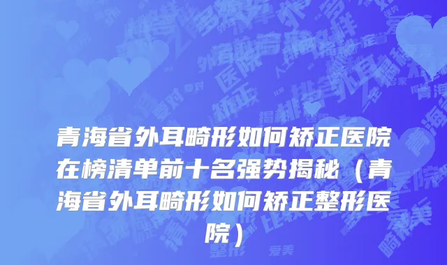 青海省外耳畸形如何矫正医院在榜清单前十名强势揭秘（青海省外耳畸形如何矫正整形医院）