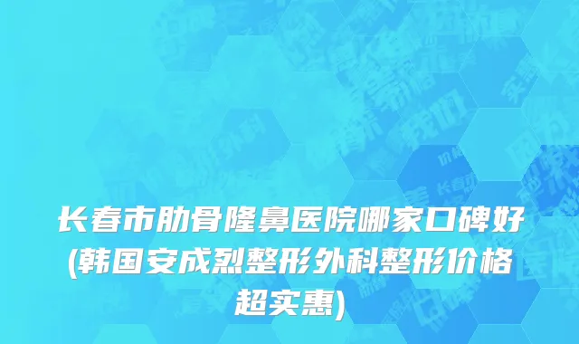 长春市肋骨隆鼻医院哪家口碑好(韩国安成烈整形外科整形价格超实惠)