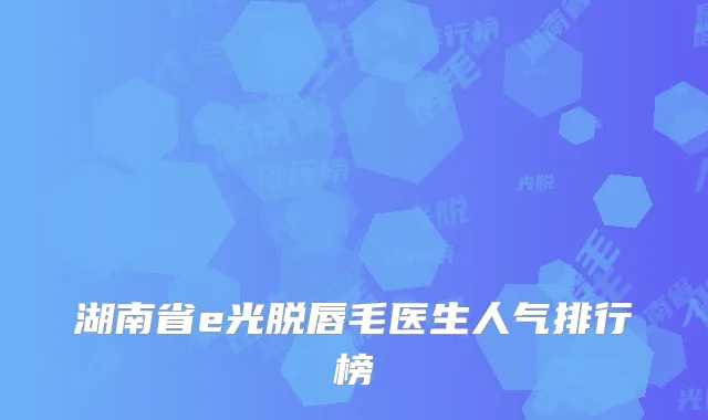 湖南省e光脱唇毛医生人气排行榜