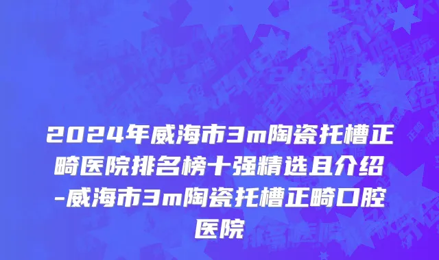 2024年威海市3m陶瓷托槽正畸医院排名榜十强精选且介绍-威海市3m陶瓷托槽正畸口腔医院