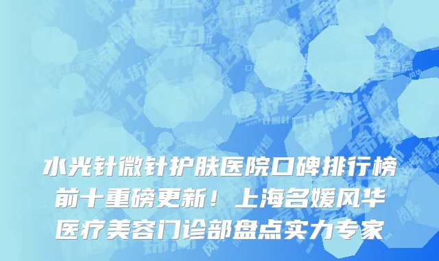 水光针微针护肤医院口碑排行榜前十重磅更新!上海名媛风华医疗美容门诊部盘点实力专家