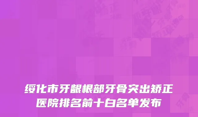 绥化市牙龈根部牙骨突出矫正医院排名前十白名单发布