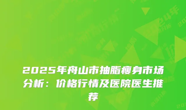 2025年舟山市抽脂瘦身市场分析：价格行情及医院医生推荐