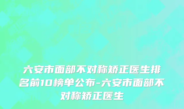 六安市面部不对称矫正医生排名前10榜单公布-六安市面部不对称矫正医生