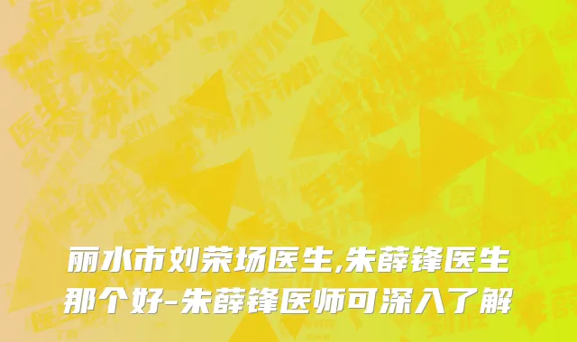 丽水市刘荣场医生,朱薛锋医生那个好-朱薛锋医师可深入了解