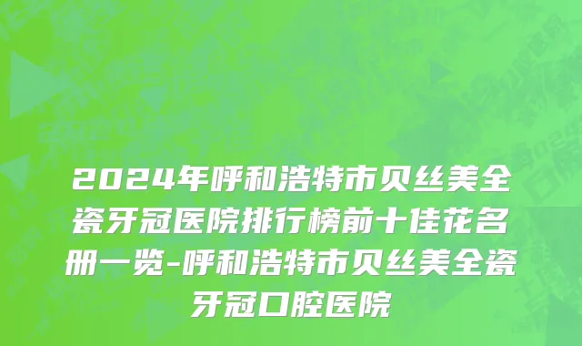 2024年呼和浩特市贝丝美全瓷牙冠医院排行榜前十佳花名册一览-呼和浩特市贝丝美全瓷牙冠口腔医院