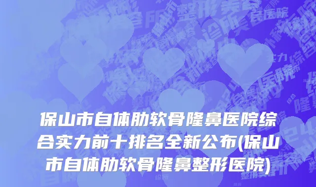 保山市自体肋软骨隆鼻医院综合实力前十排名全新公布(保山市自体肋软骨隆鼻整形医院)