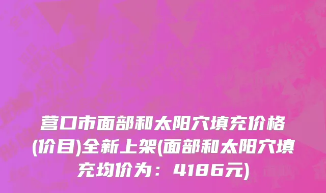 营口市面部和太阳穴填充价格(价目)全新上架(面部和太阳穴填充均价为：4186元)