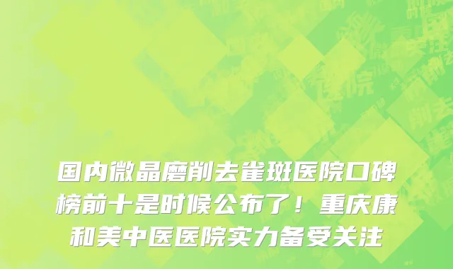 国内微晶磨削去雀斑医院口碑榜前十是时候公布了!重庆康和美中医医院实力备受关注