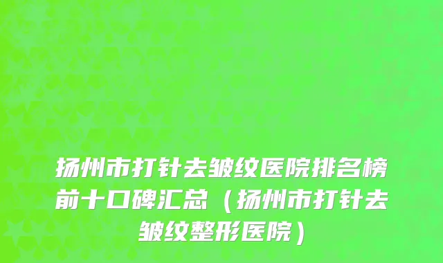 扬州市打针去皱纹医院排名榜前十口碑汇总（扬州市打针去皱纹整形医院）