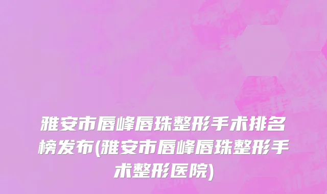 雅安市唇峰唇珠整形手术排名榜发布(雅安市唇峰唇珠整形手术整形医院)