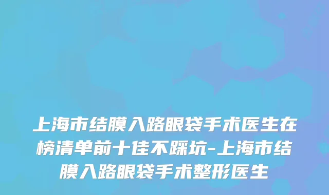上海市结膜入路眼袋手术医生在榜清单前十佳不踩坑-上海市结膜入路眼袋手术整形医生
