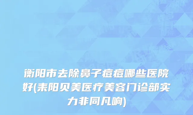 衡阳市去除鼻子痘痘哪些医院好(耒阳贝美医疗美容门诊部实力非同凡响)