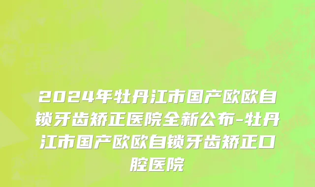 2024年牡丹江市国产欧欧自锁牙齿矫正医院全新公布-牡丹江市国产欧欧自锁牙齿矫正口腔医院
