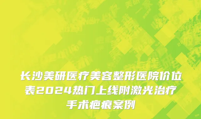 长沙美研医疗美容整形医院价位表2024热门上线附激光治疗手术疤痕案例