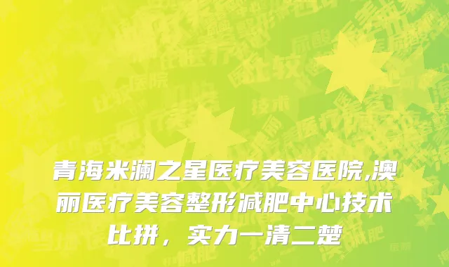 青海米澜之星医疗美容医院,澳丽医疗美容整形减肥中心技术比拼，实力一清二楚