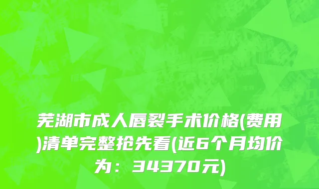 芜湖市成人唇裂手术价格(费用)清单完整抢先看(近6个月均价为：34370元)