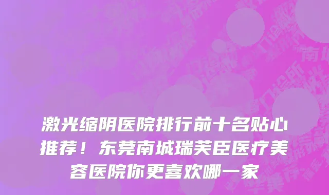 激光缩阴医院排行前十名贴心推荐!东莞南城瑞芙臣医疗美容医院你更喜欢哪一家