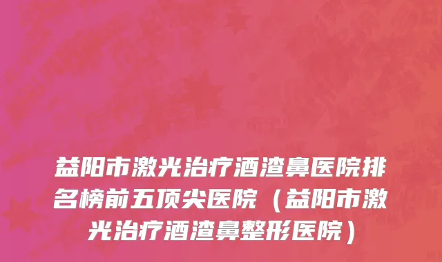 益阳市激光治疗酒渣鼻医院排名榜前五顶尖医院（益阳市激光治疗酒渣鼻整形医院）