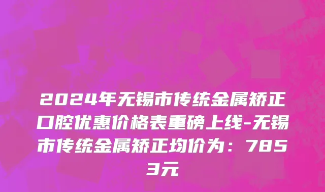 2024年无锡市传统金属矫正口腔优惠价格表重磅上线-无锡市传统金属矫正均价为：7853元