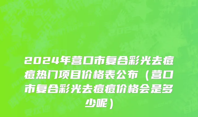 2024年营口市复合彩光去痘痘热门项目价格表公布（营口市复合彩光去痘痘价格会是多少呢）