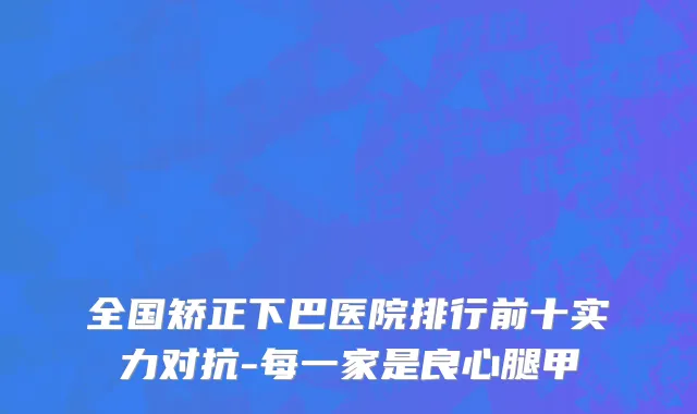 全国矫正下巴医院排行前十实力对抗-每一家是良心腿甲