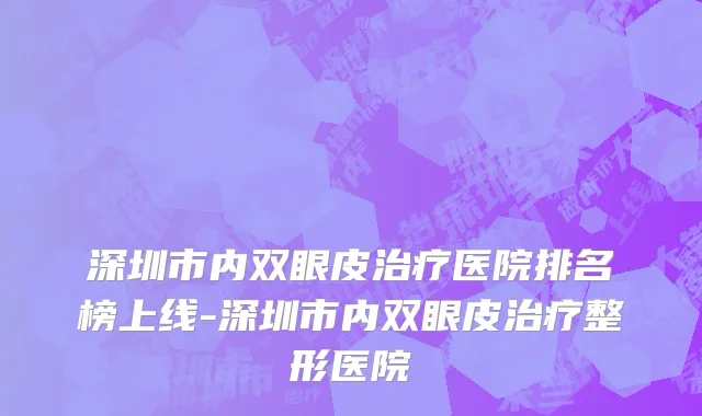 深圳市内双眼皮治疗医院排名榜上线-深圳市内双眼皮治疗整形医院
