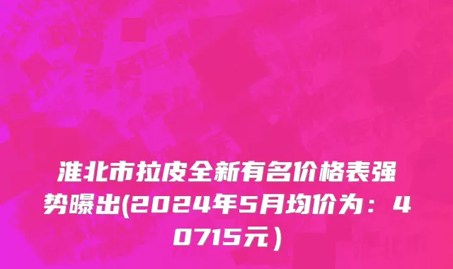 淮北市拉皮全新有名价格表强势曝出(2024年5月均价为：40715元）