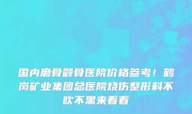 国内磨骨颧骨医院价格参考!鹤岗矿业集团总医院烧伤整形科不吹不黑来看看