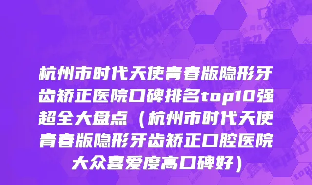 杭州市时代天使青春版隐形牙齿矫正医院口碑排名top10强超全大盘点（杭州市时代天使青春版隐形牙齿矫正口腔医院大众喜爱度高口碑好）