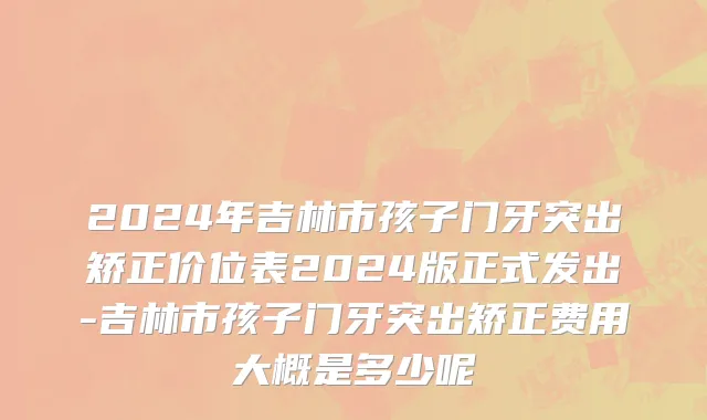 2024年吉林市孩子门牙突出矫正价位表2024版正式发出-吉林市孩子门牙突出矫正费用大概是多少呢