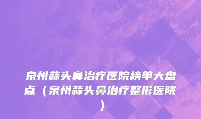 泉州蒜头鼻治疗医院榜单大盘点(泉州蒜头鼻治疗整形医院)