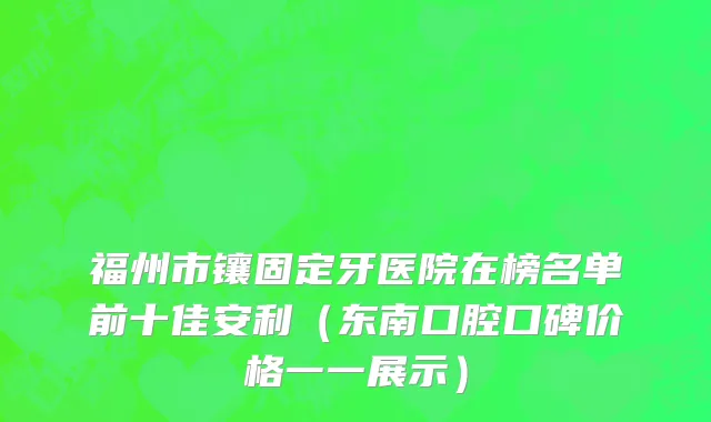 福州市镶固定牙医院在榜名单前十佳安利（东南口腔口碑价格一一展示）