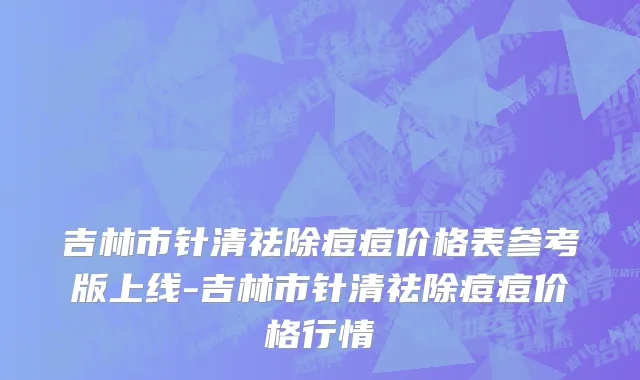吉林市针清祛除痘痘价格表参考版上线-吉林市针清祛除痘痘价格行情
