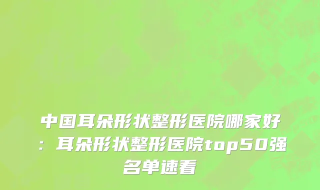 中国耳朵形状整形医院哪家好：耳朵形状整形医院top50强名单速看