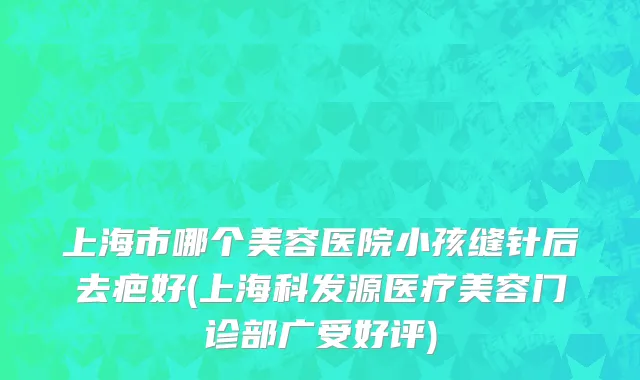 上海市哪个美容医院小孩缝针后去疤好(上海科发源医疗美容门诊部广受好评)