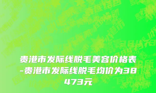 贵港市发际线脱毛美容价格表-贵港市发际线脱毛均价为38473元