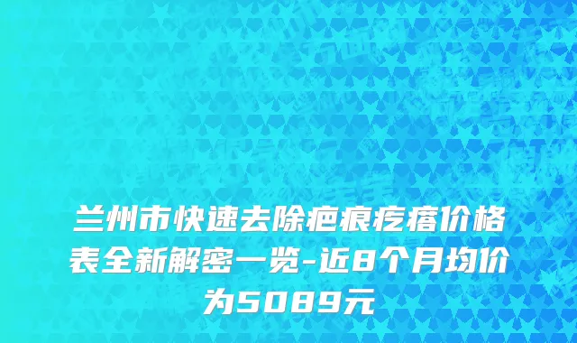 兰州市快速去除疤痕疙瘩价格表全新解密一览-近8个月均价为5089元