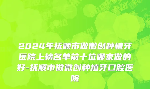 2024年抚顺市做微创种植牙医院上榜名单前十位哪家做的好-抚顺市做微创种植牙口腔医院