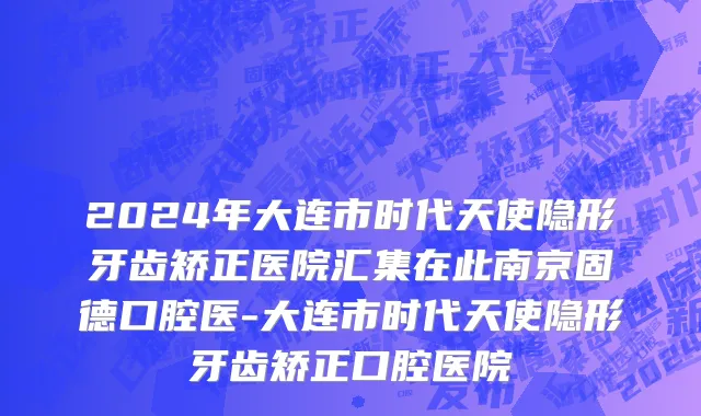 2024年大连市时代天使隐形牙齿矫正医院汇集在此南京固德口腔医-大连市时代天使隐形牙齿矫正口腔医院